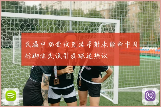 武磊中场尝试直接吊射未能命中目标脚法失误引发球迷热议