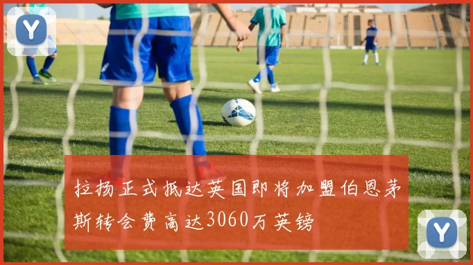 拉扬正式抵达英国即将加盟伯恩茅斯转会费高达3060万英镑