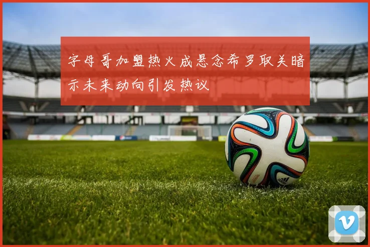 字母哥加盟热火成悬念希罗取关暗示未来动向引发热议