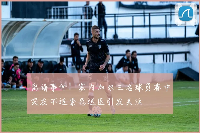 离谱事件！塞内加尔三名球员赛中突发不适紧急送医引发关注