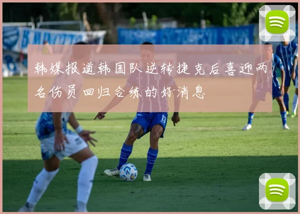 韩媒报道韩国队逆转捷克后喜迎两名伤员回归合练的好消息