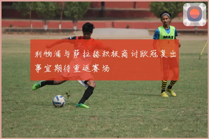 利物浦与萨拉赫积极商讨欧冠复出事宜期待重返赛场