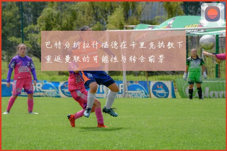 巴特分析拉什福德在卡里克执教下重返曼联的可能性与转会前景