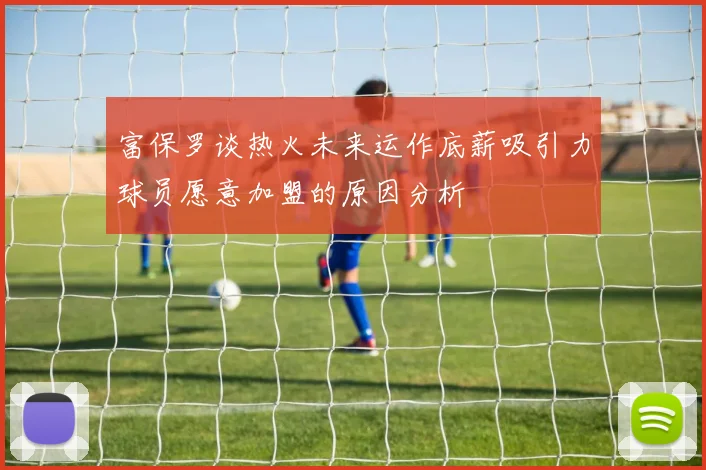 富保罗谈热火未来运作底薪吸引力球员愿意加盟的原因分析