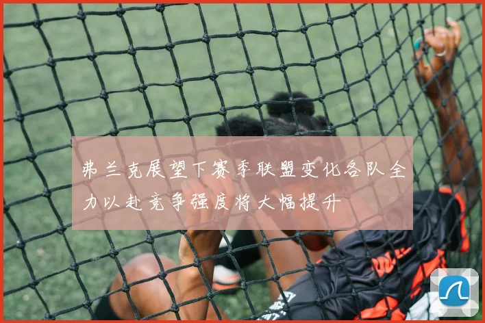 弗兰克展望下赛季联盟变化各队全力以赴竞争强度将大幅提升