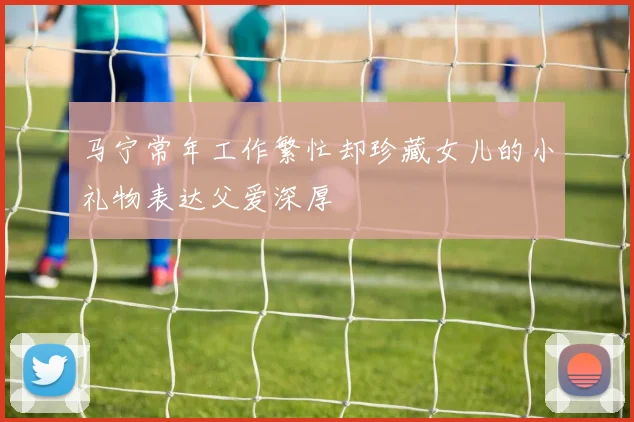 马宁常年工作繁忙却珍藏女儿的小礼物表达父爱深厚