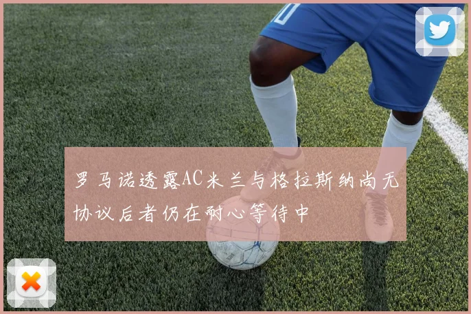 罗马诺透露AC米兰与格拉斯纳尚无协议后者仍在耐心等待中