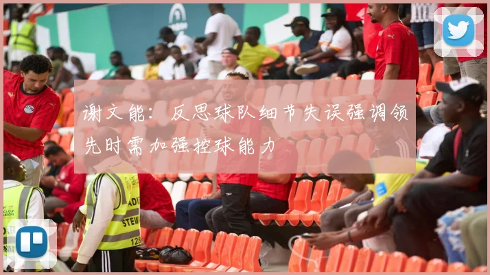 谢文能：反思球队细节失误强调领先时需加强控球能力
