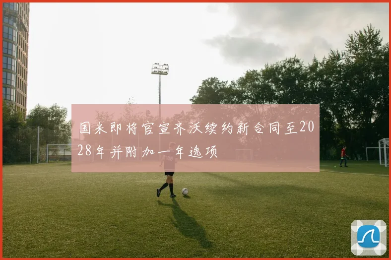 国米即将官宣齐沃续约新合同至2028年并附加一年选项