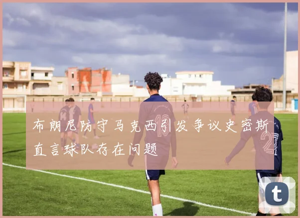 布朗尼防守马克西引发争议史密斯直言球队存在问题