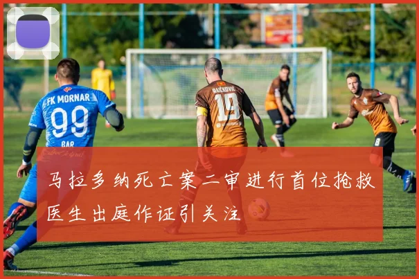 马拉多纳死亡案二审进行首位抢救医生出庭作证引关注