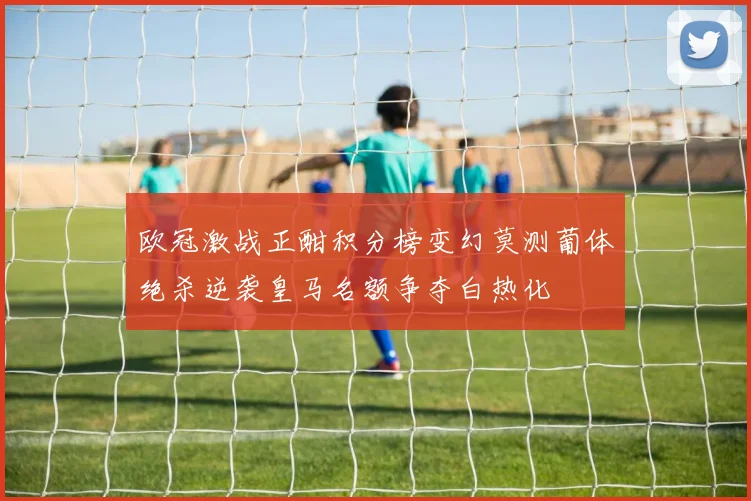 欧冠激战正酣积分榜变幻莫测葡体绝杀逆袭皇马名额争夺白热化