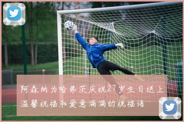 阿森纳为哈弗茨庆祝27岁生日送上温馨祝福和爱意满满的祝福语
