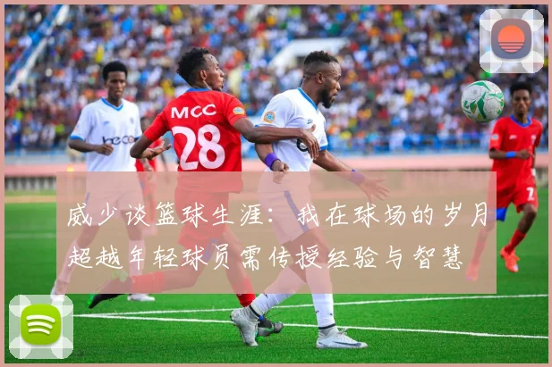 威少谈篮球生涯：我在球场的岁月超越年轻球员需传授经验与智慧