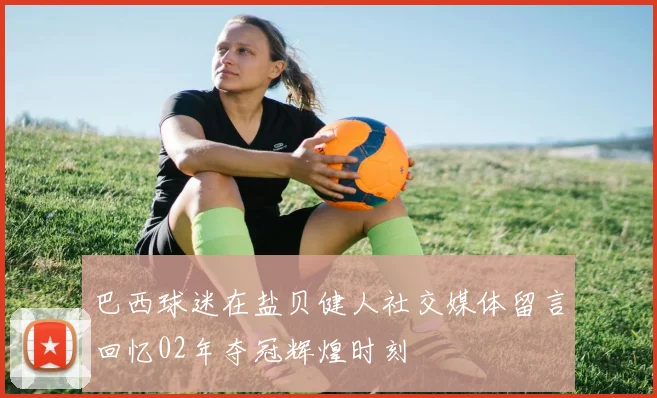 巴西球迷在盐贝健人社交媒体留言回忆02年夺冠辉煌时刻