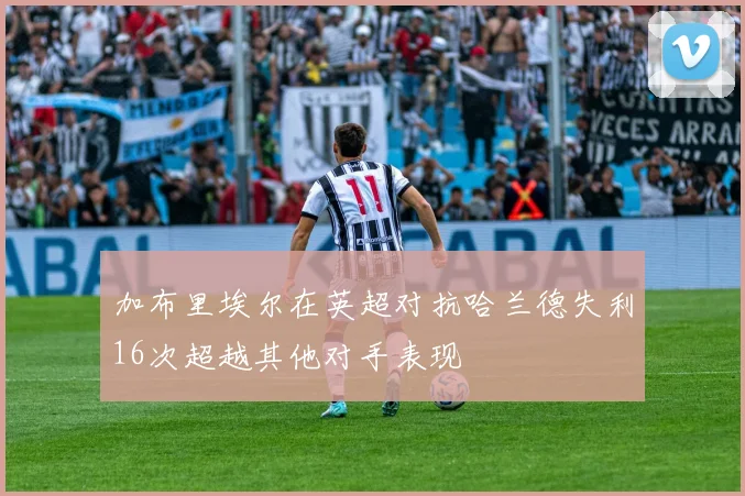 加布里埃尔在英超对抗哈兰德失利16次超越其他对手表现