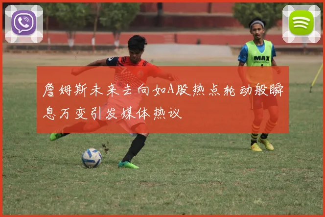 詹姆斯未来去向如A股热点轮动般瞬息万变引发媒体热议