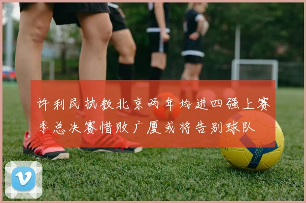 许利民执教北京两年均进四强上赛季总决赛惜败广厦或将告别球队