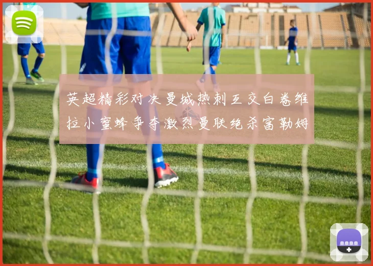 英超精彩对决曼城热刺互交白卷维拉小蜜蜂争夺激烈曼联绝杀富勒姆逆转胜利