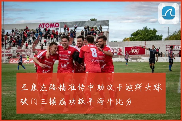 王康左路精准传中助攻卡迪斯头球破门三镇成功扳平海牛比分