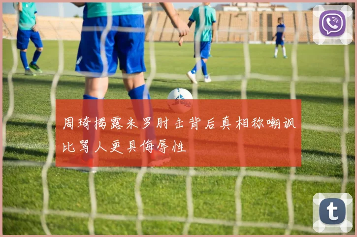 周琦揭露米罗肘击背后真相称嘲讽比骂人更具侮辱性