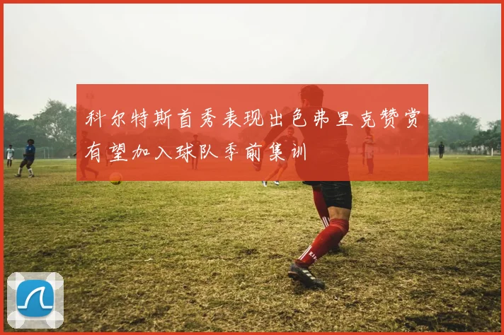 科尔特斯首秀表现出色弗里克赞赏有望加入球队季前集训