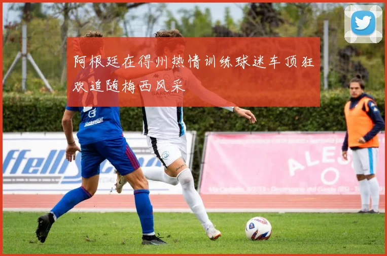 阿根廷在得州热情训练球迷车顶狂欢追随梅西风采